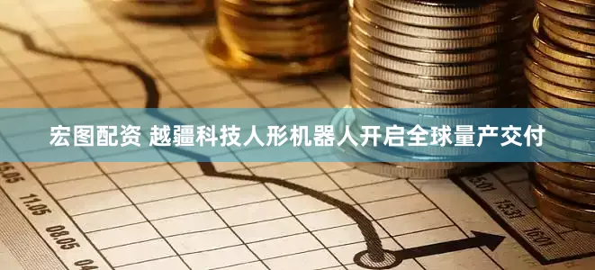 宏图配资 越疆科技人形机器人开启全球量产交付