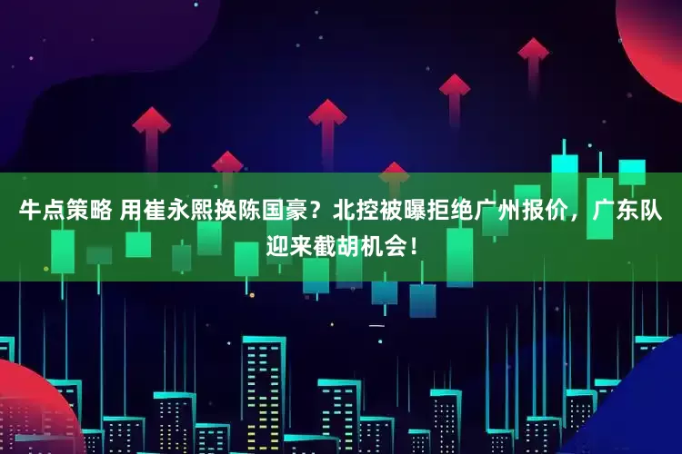 牛点策略 用崔永熙换陈国豪？北控被曝拒绝广州报价，广东队迎来截胡机会！