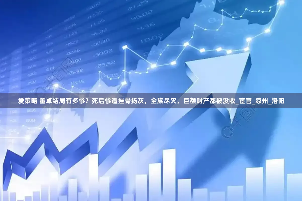 爱策略 董卓结局有多惨？死后惨遭挫骨扬灰，全族尽灭，巨额财产都被没收_宦官_凉州_洛阳