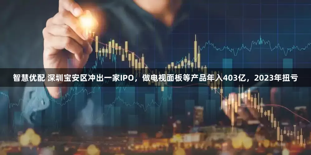 智慧优配 深圳宝安区冲出一家IPO，做电视面板等产品年入403亿，2023年扭亏