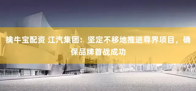 擒牛宝配资 江汽集团：坚定不移地推进尊界项目，确保品牌首战成功