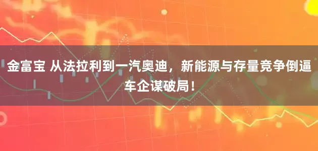 金富宝 从法拉利到一汽奥迪，新能源与存量竞争倒逼车企谋破局！