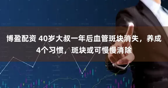 博盈配资 40岁大叔一年后血管斑块消失，养成4个习惯，斑块或可慢慢消除
