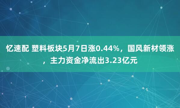 忆速配 塑料板块5月7日涨0.44%，国风新材领涨，主力资金净流出3.23亿元
