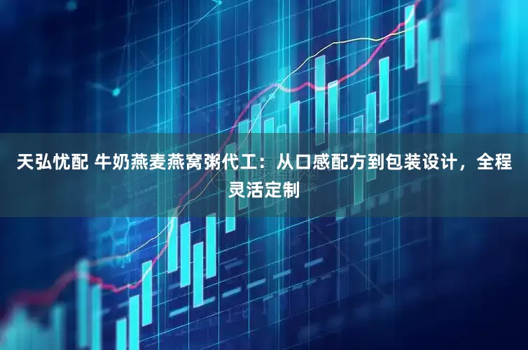 天弘忧配 牛奶燕麦燕窝粥代工：从口感配方到包装设计，全程灵活定制