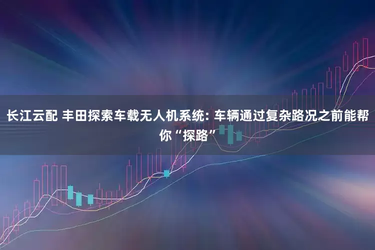 长江云配 丰田探索车载无人机系统: 车辆通过复杂路况之前能帮你“探路”