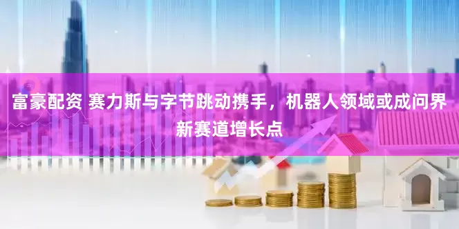 富豪配资 赛力斯与字节跳动携手，机器人领域或成问界新赛道增长点