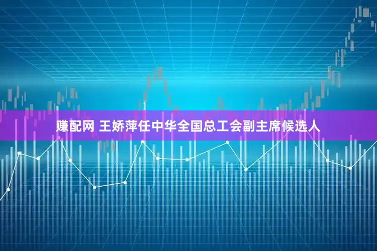 赚配网 王娇萍任中华全国总工会副主席候选人