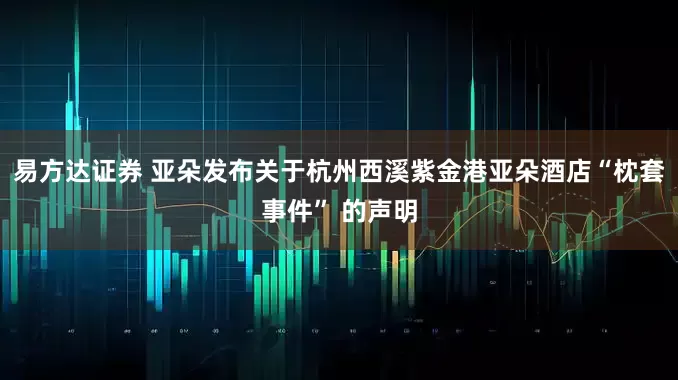 易方达证券 亚朵发布关于杭州西溪紫金港亚朵酒店“枕套事件” 的声明