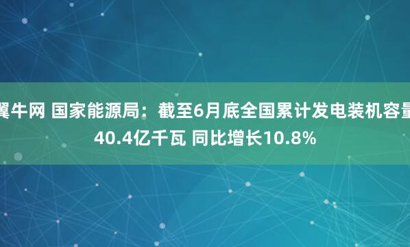 翼牛网 国家能源局：截至6月底全国累计发电装机容量40.4亿千瓦 同比增长10.8%