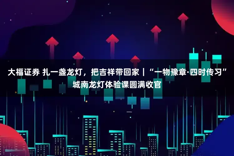 大福证券 扎一盏龙灯，把吉祥带回家｜“一物豫章·四时传习”城南龙灯体验课圆满收官
